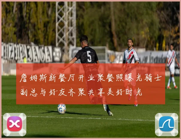 詹姆斯新餐厅开业聚餐照曝光骑士副总与好友齐聚共享美好时光