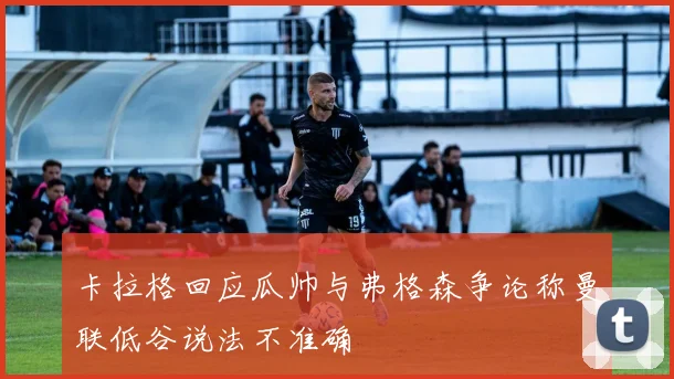 卡拉格回应瓜帅与弗格森争论称曼联低谷说法不准确