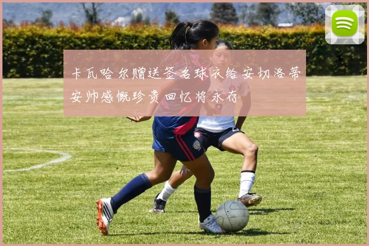卡瓦哈尔赠送签名球衣给安切洛蒂安帅感慨珍贵回忆将永存