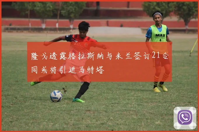 隆戈透露格拉斯纳与米兰签订21合同或将引进马特塔