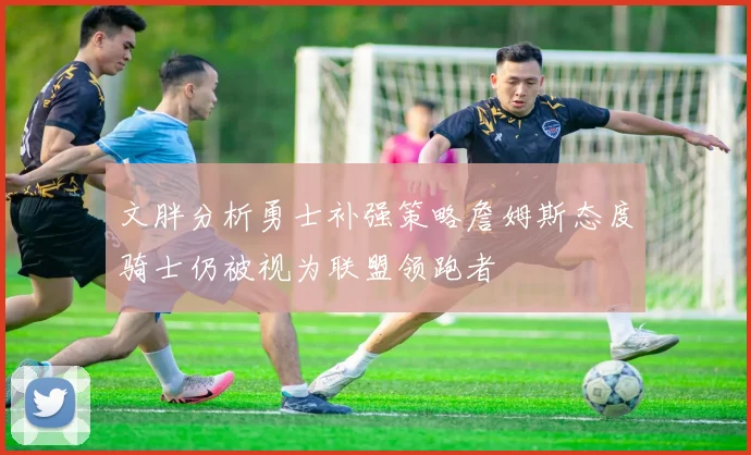文胖分析勇士补强策略詹姆斯态度骑士仍被视为联盟领跑者