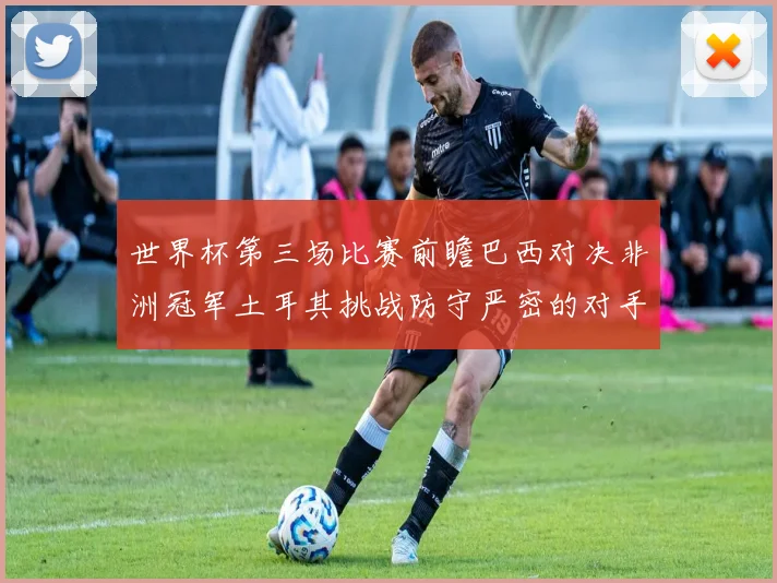 世界杯第三场比赛前瞻巴西对决非洲冠军土耳其挑战防守严密的对手