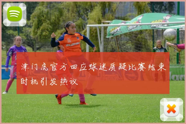 津门虎官方回应球迷质疑比赛结束时机引发热议