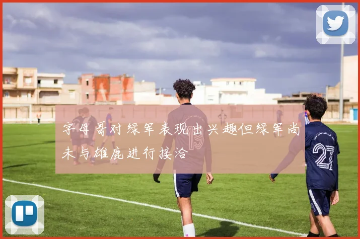 字母哥对绿军表现出兴趣但绿军尚未与雄鹿进行接洽