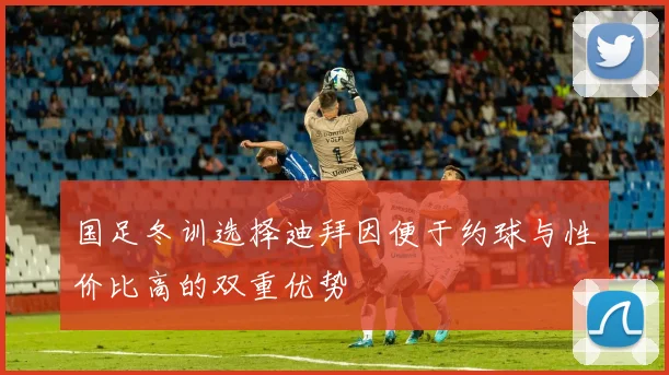 国足冬训选择迪拜因便于约球与性价比高的双重优势