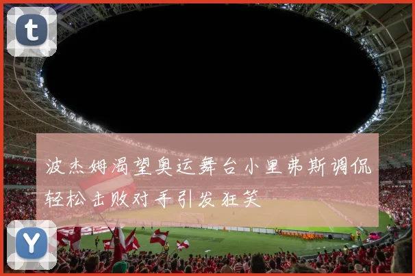 波杰姆渴望奥运舞台小里弗斯调侃轻松击败对手引发狂笑