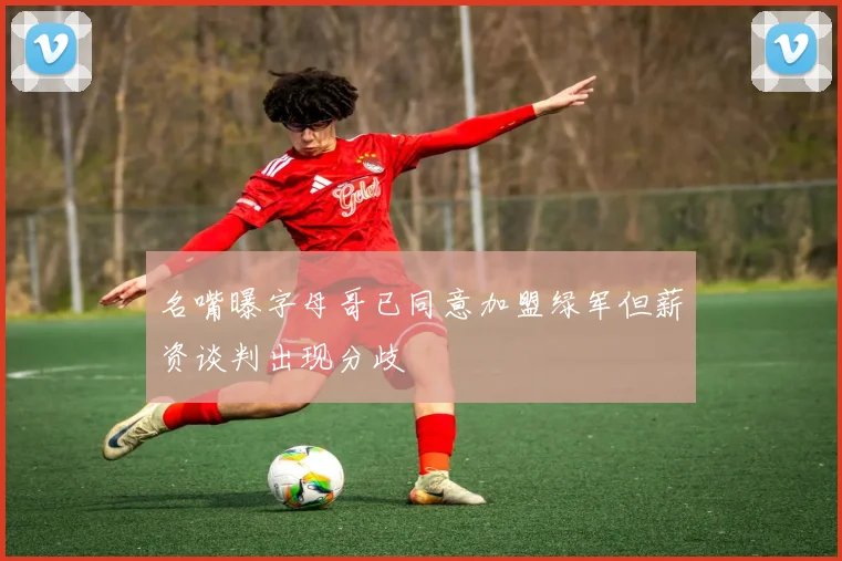 名嘴曝字母哥已同意加盟绿军但薪资谈判出现分歧