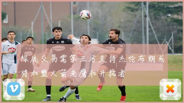 绿鹿交易需第三方支持杰伦布朗或将加盟火箭老鹰和开拓者