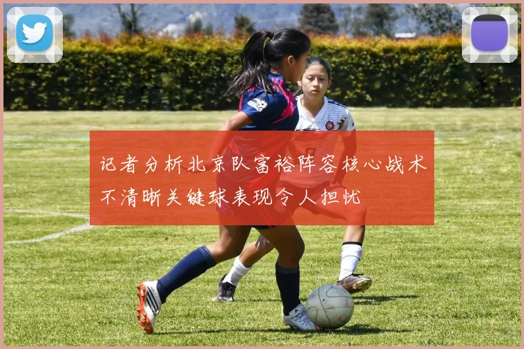 记者分析北京队富裕阵容核心战术不清晰关键球表现令人担忧