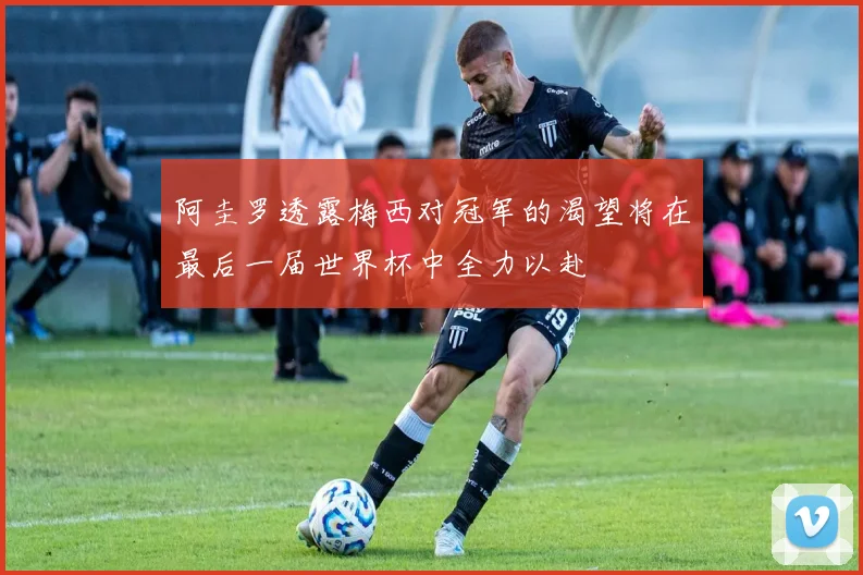 阿圭罗透露梅西对冠军的渴望将在最后一届世界杯中全力以赴