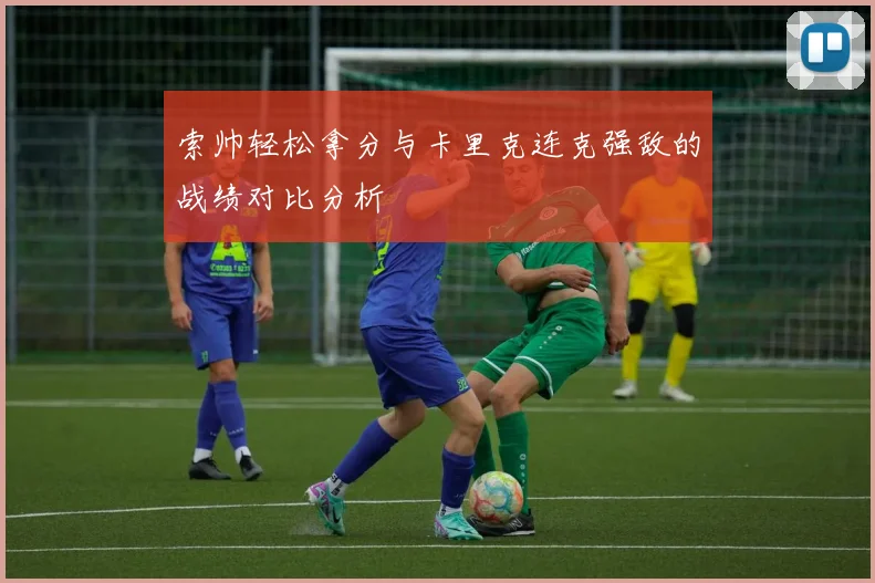 索帅轻松拿分与卡里克连克强敌的战绩对比分析