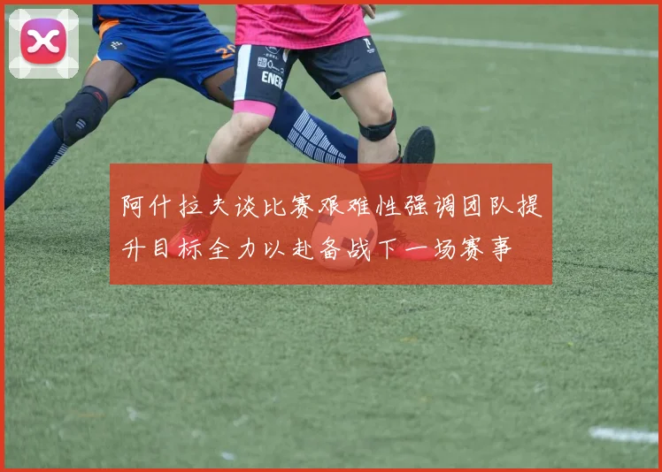 阿什拉夫谈比赛艰难性强调团队提升目标全力以赴备战下一场赛事