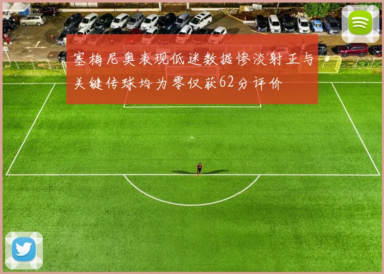 塞梅尼奥表现低迷数据惨淡射正与关键传球均为零仅获62分评价