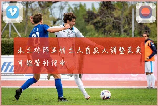 米兰对阵亚特兰大首发大调整莱奥可能替补待命