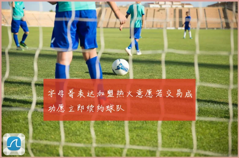 字母哥表达加盟热火意愿若交易成功愿立即续约球队