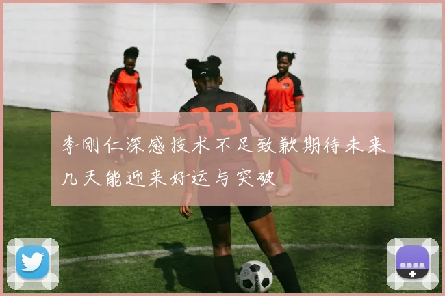 李刚仁深感技术不足致歉期待未来几天能迎来好运与突破