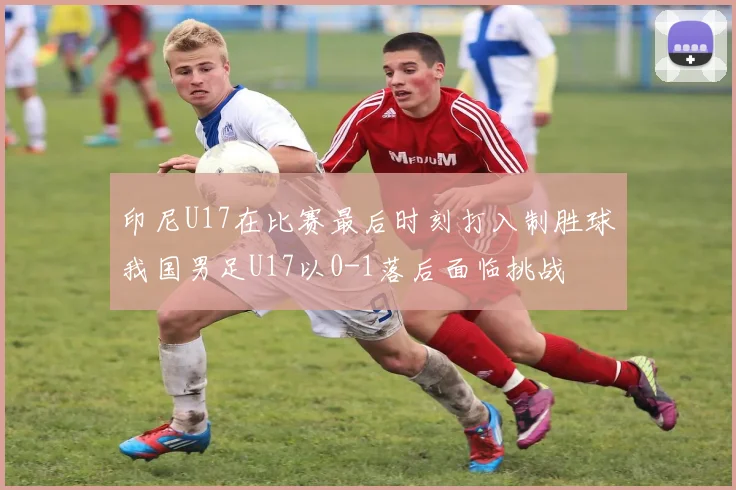 印尼U17在比赛最后时刻打入制胜球我国男足U17以0-1落后面临挑战