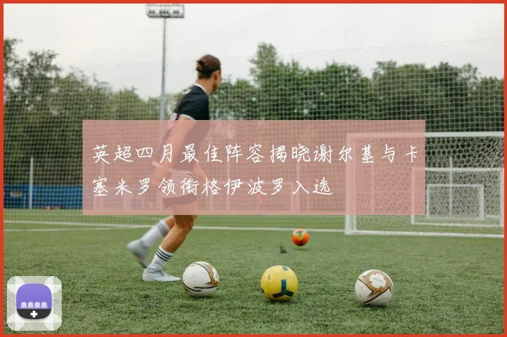 英超四月最佳阵容揭晓谢尔基与卡塞米罗领衔格伊波罗入选