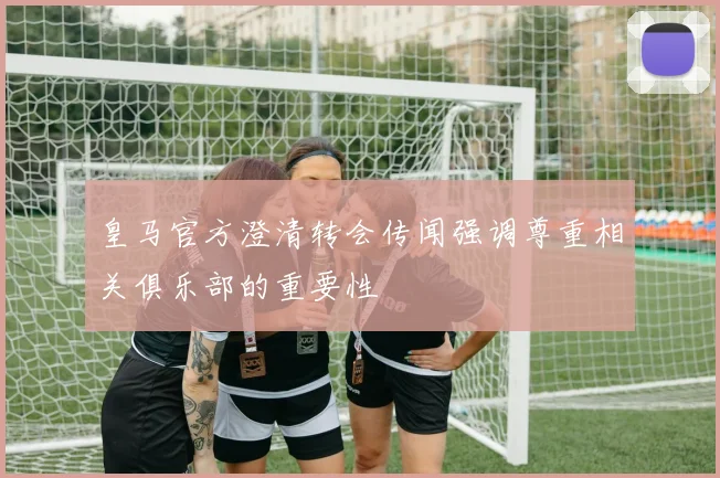 皇马官方澄清转会传闻强调尊重相关俱乐部的重要性