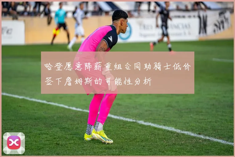 哈登愿意降薪重组合同助骑士低价签下詹姆斯的可能性分析