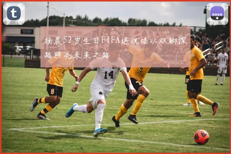杨晨52岁生日FIFA送祝福以双脚探路照亮未来之路
