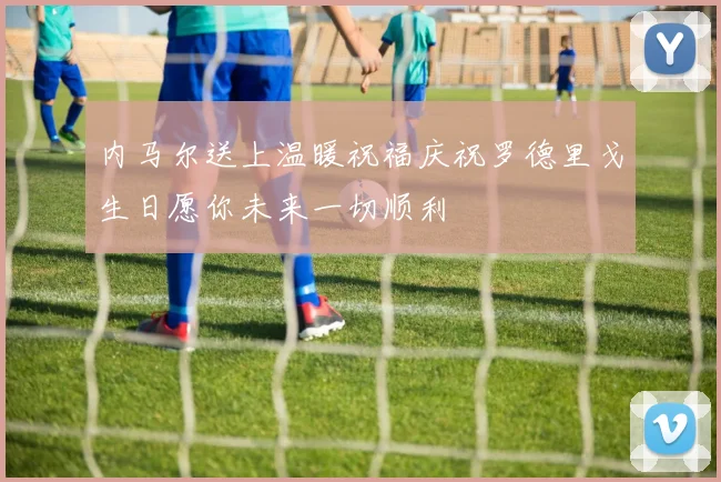 内马尔送上温暖祝福庆祝罗德里戈生日愿你未来一切顺利
