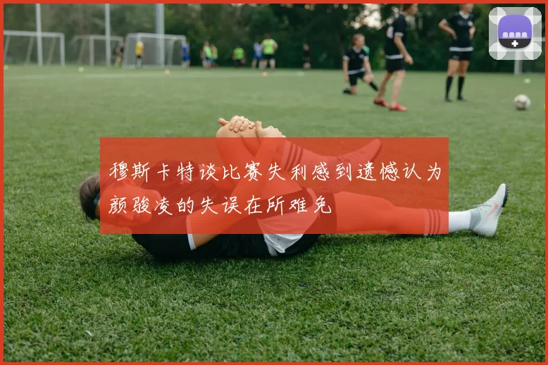 穆斯卡特谈比赛失利感到遗憾认为颜骏凌的失误在所难免